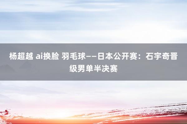 杨超越 ai换脸 羽毛球——日本公开赛：石宇奇晋级男单半决赛