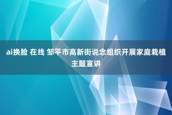 ai换脸 在线 邹平市高新街说念组织开展家庭栽植主题宣讲