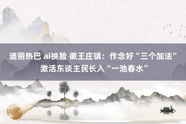 迪丽热巴 ai换脸 徽王庄镇：作念好“三个加法” 激活东谈主民长入“一池春水”