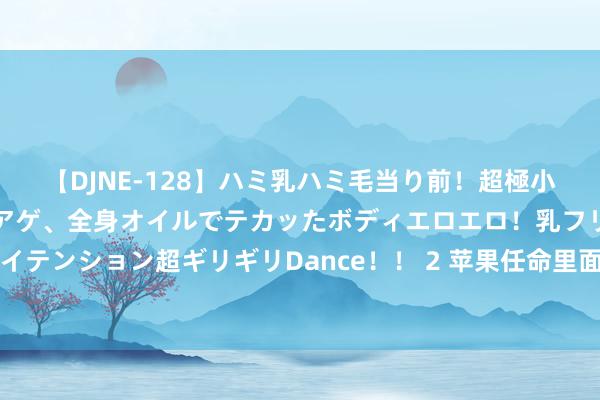 【DJNE-128】ハミ乳ハミ毛当り前！超極小ビキニでテンションアゲアゲ、全身オイルでテカッたボディエロエロ！乳フリ尻フリまくりのハイテンション超ギリギリDance！！ 2 苹果任命里面东说念主士帕雷克为新CFO，接替马埃斯特里