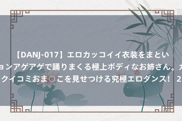 【DANJ-017】エロカッコイイ衣装をまとい、エグイポーズでテンションアゲアゲで踊りまくる極上ボディなお姉さん。ガンガンに腰を振り、クイコミおま○こを見せつける究極エロダンス！ 2 特斯拉已向马来西亚充电基础口头投资1，350万好意思元