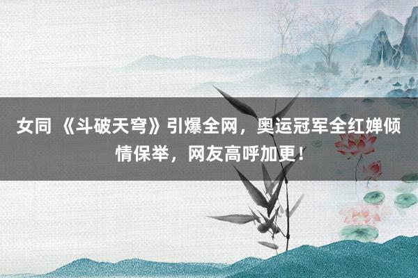 女同 《斗破天穹》引爆全网，奥运冠军全红婵倾情保举，网友高呼加更！