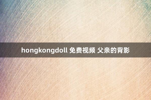 hongkongdoll 免费视频 父亲的背影