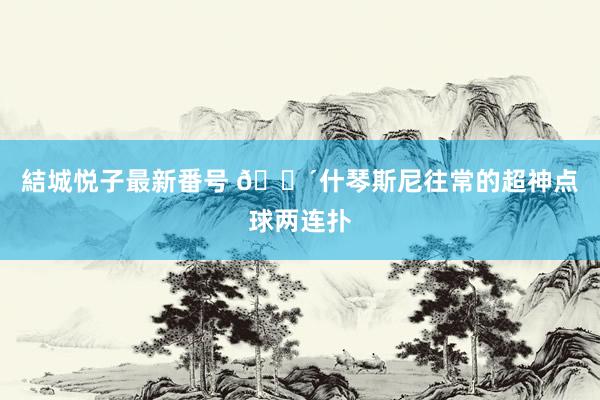 結城悦子最新番号 ?什琴斯尼往常的超神点球两连扑