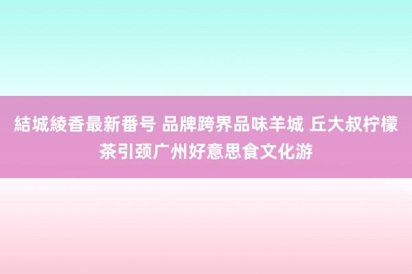 結城綾香最新番号 品牌跨界品味羊城 丘大叔柠檬茶引颈广州好意思食文化游