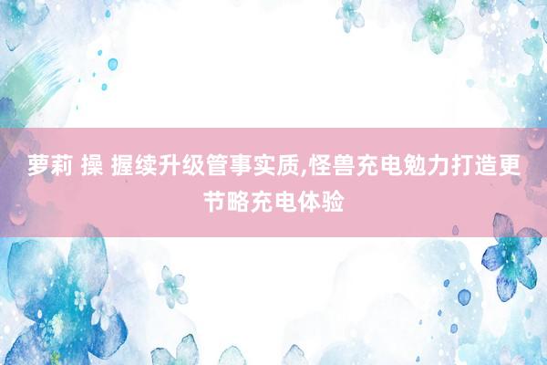 萝莉 操 握续升级管事实质，怪兽充电勉力打造更节略充电体验