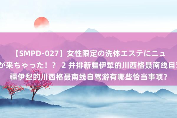 【SMPD-027】女性限定の洗体エステにニューハーフのお客さんが来ちゃった！？ 2 并排新疆伊犁的川西格聂南线自驾游有哪些恰当事项？