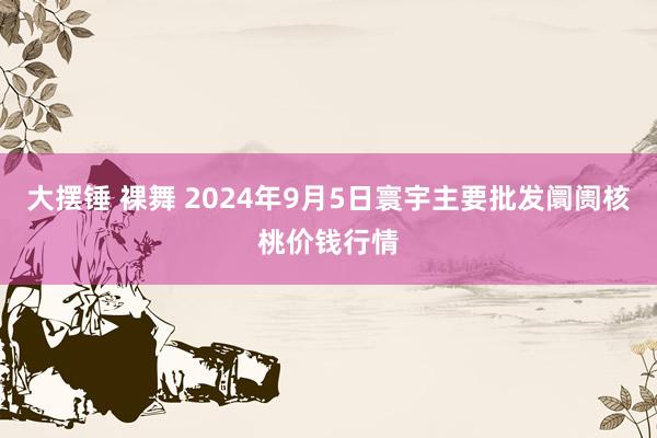 大摆锤 裸舞 2024年9月5日寰宇主要批发阛阓核桃价钱行情