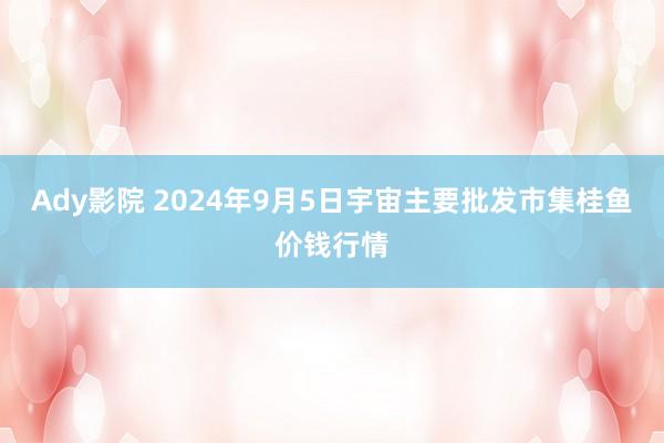 Ady影院 2024年9月5日宇宙主要批发市集桂鱼价钱行情