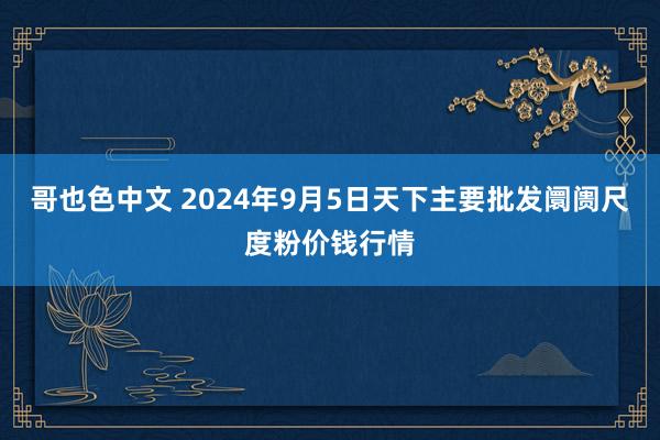 哥也色中文 2024年9月5日天下主要批发阛阓尺度粉价钱行情