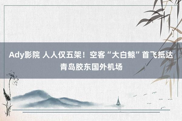 Ady影院 人人仅五架！空客“大白鲸”首飞抵达青岛胶东国外机场