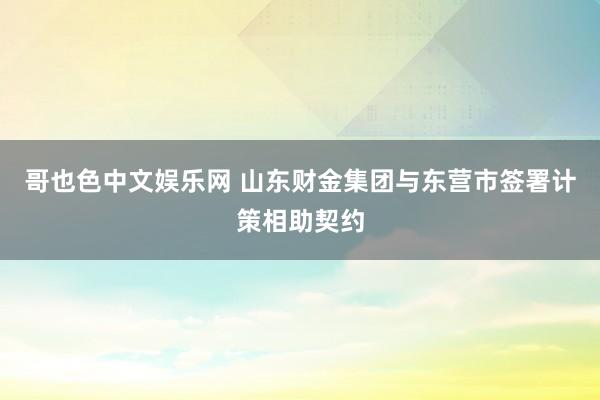 哥也色中文娱乐网 山东财金集团与东营市签署计策相助契约