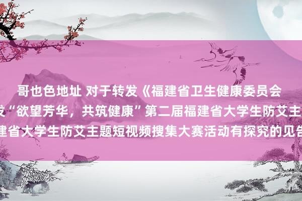 哥也色地址 对于转发《福建省卫生健康委员会 福建省诠释厅对于 印发“欲望芳华，共筑健康”第二届福建省大学生防艾主题短视频搜集大赛活动有探究的见告》的见告