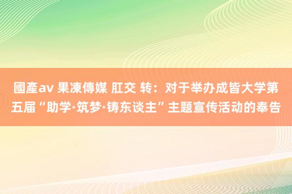 國產av 果凍傳媒 肛交 转：对于举办成皆大学第五届“助学·筑梦·铸东谈主”主题宣传活动的奉告