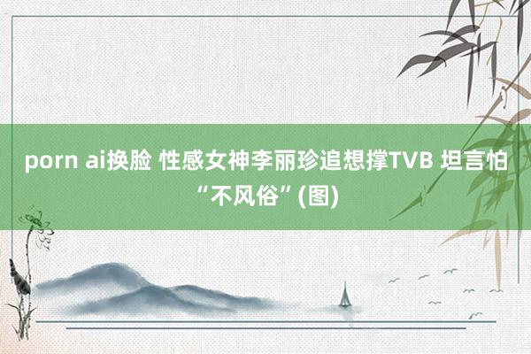 porn ai换脸 性感女神李丽珍追想撑TVB 坦言怕“不风俗”(图)