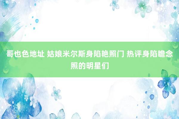 哥也色地址 姑娘米尔斯身陷艳照门 热评身陷瞻念照的明星们