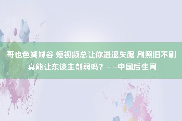 哥也色蝴蝶谷 短视频总让你进退失踞 刷照旧不刷 真能让东谈主削弱吗？——中国后生网