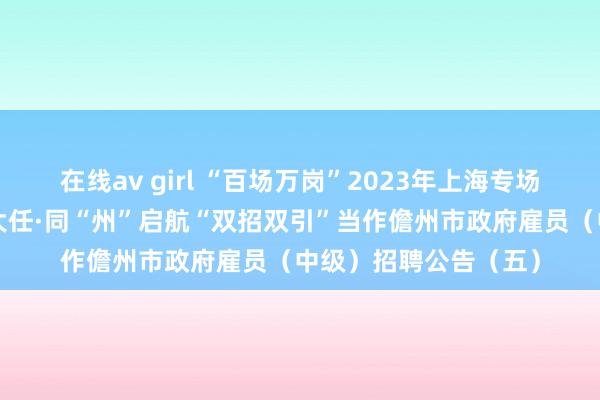 在线av girl “百场万岗”2023年上海专场校招当作暨共“儋”大任·同“州”启航“双招双引”当作儋州市政府雇员（中级）招聘公告（五）