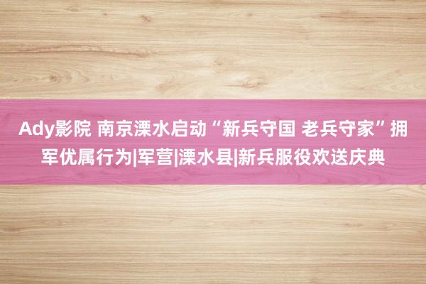 Ady影院 南京溧水启动“新兵守国 老兵守家”拥军优属行为|军营|溧水县|新兵服役欢送庆典