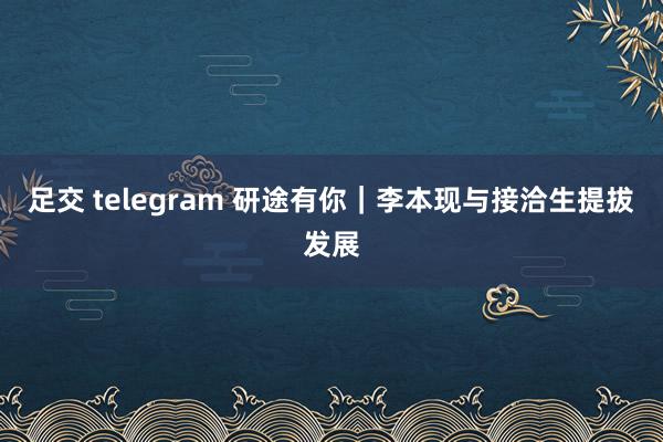 足交 telegram 研途有你｜李本现与接洽生提拔发展