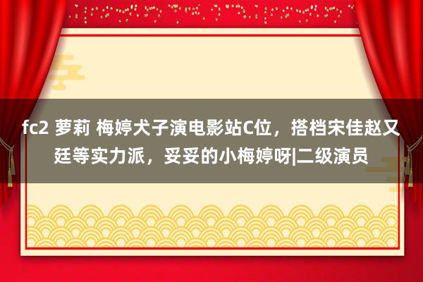 fc2 萝莉 梅婷犬子演电影站C位，搭档宋佳赵又廷等实力派，妥妥的小梅婷呀|二级演员