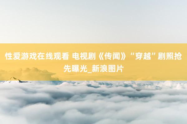 性爱游戏在线观看 电视剧《传闻》“穿越”剧照抢先曝光_新浪图片