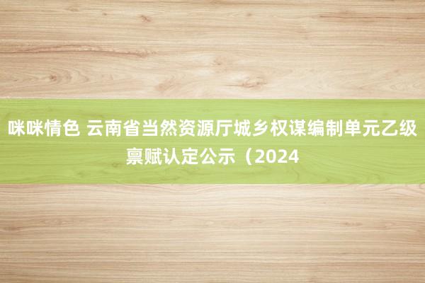 咪咪情色 云南省当然资源厅城乡权谋编制单元乙级禀赋认定公示（2024