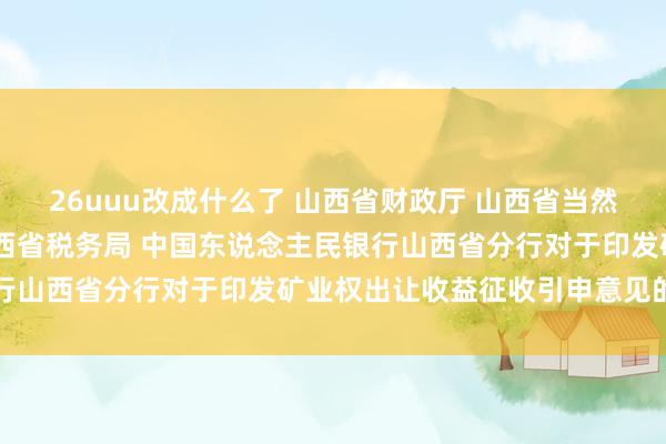 26uuu改成什么了 山西省财政厅 山西省当然资源厅 国度税务总局山西省税务局 中国东说念主民银行山西省分行对于印发矿业权出让收益征收引申意见的奉告