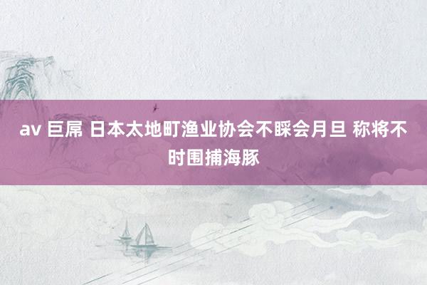 av 巨屌 日本太地町渔业协会不睬会月旦 称将不时围捕海豚