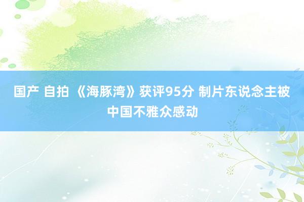 国产 自拍 《海豚湾》获评95分 制片东说念主被中国不雅众感动